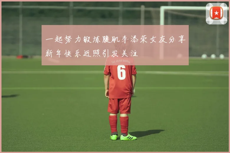 一起努力锻炼腹肌李添荣女友分享新年快乐近照引发关注