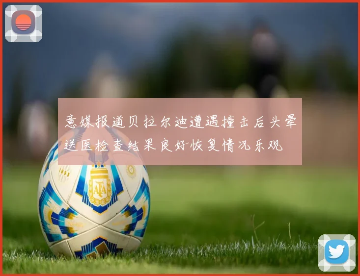 意媒报道贝拉尔迪遭遇撞击后头晕送医检查结果良好恢复情况乐观