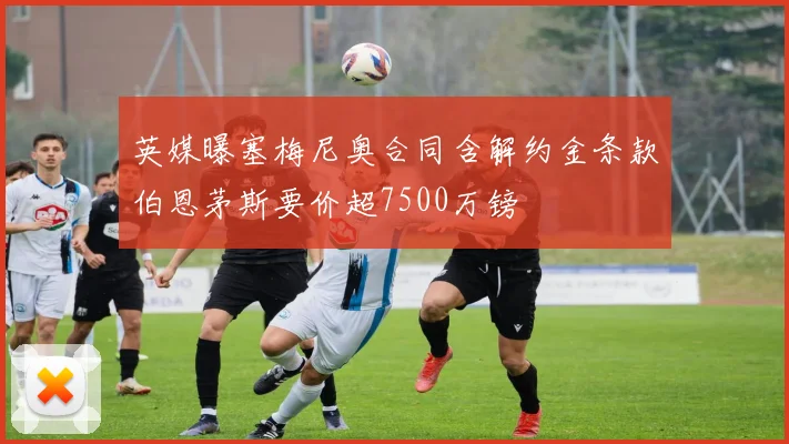 英媒曝塞梅尼奥合同含解约金条款伯恩茅斯要价超7500万镑