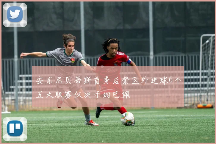 安东尼贝蒂斯首秀后禁区外进球6个五大联赛仅次于姆巴佩