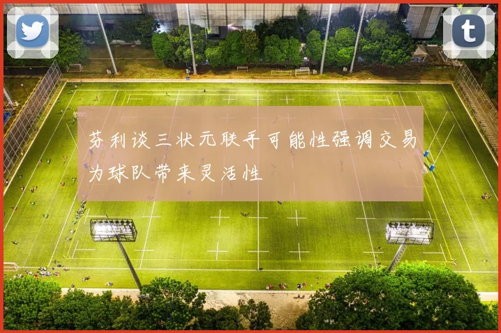 芬利谈三状元联手可能性强调交易为球队带来灵活性