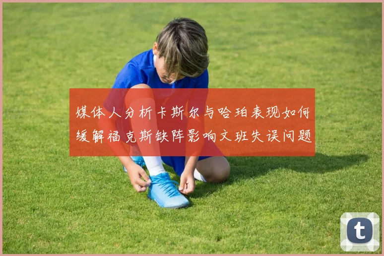 媒体人分析卡斯尔与哈珀表现如何缓解福克斯缺阵影响文班失误问题亟待解决
