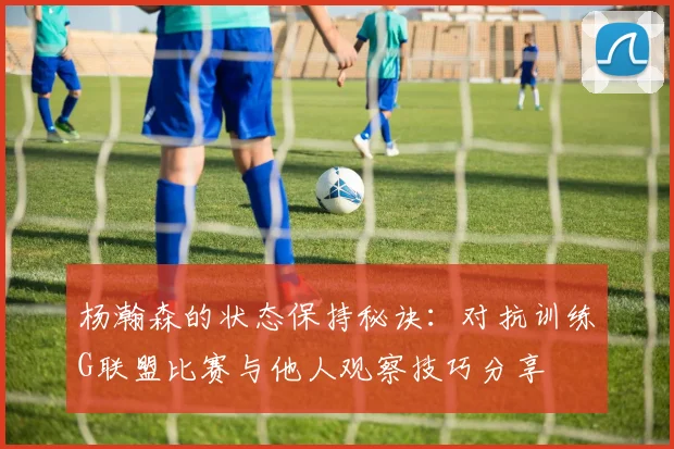 杨瀚森的状态保持秘诀：对抗训练G联盟比赛与他人观察技巧分享