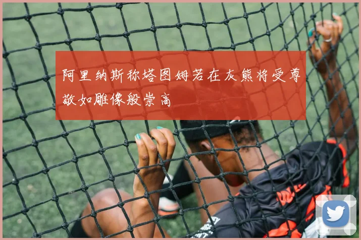 阿里纳斯称塔图姆若在灰熊将受尊敬如雕像般崇高