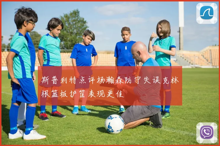 斯普利特点评杨瀚森防守失误克林根篮板护筐表现更佳