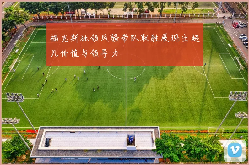 福克斯独领风骚带队取胜展现出超凡价值与领导力
