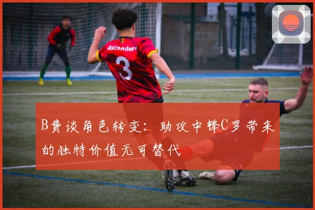 B费谈角色转变：助攻中锋C罗带来的独特价值无可替代