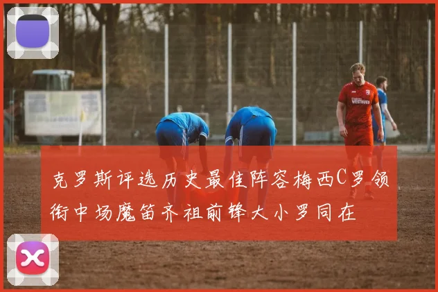 克罗斯评选历史最佳阵容梅西C罗领衔中场魔笛齐祖前锋大小罗同在