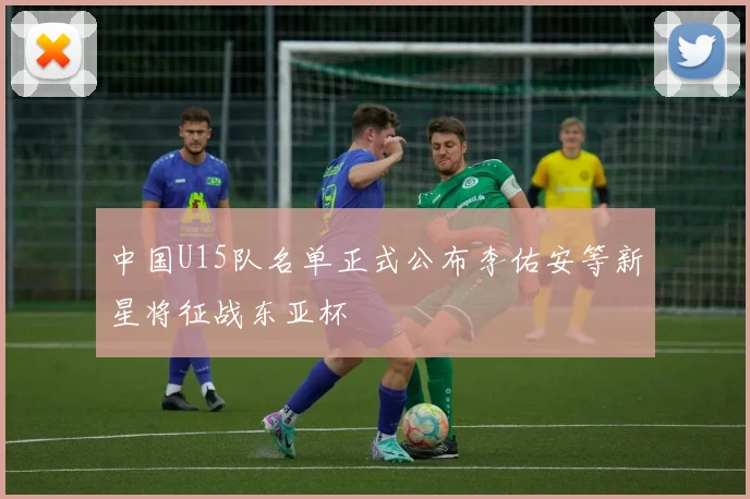 中国U15队名单正式公布李佑安等新星将征战东亚杯