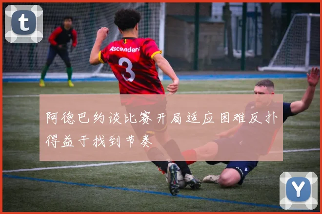 阿德巴约谈比赛开局适应困难反扑得益于找到节奏