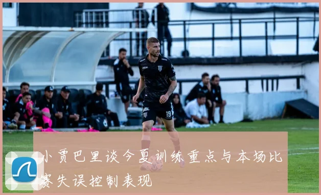 小贾巴里谈今夏训练重点与本场比赛失误控制表现