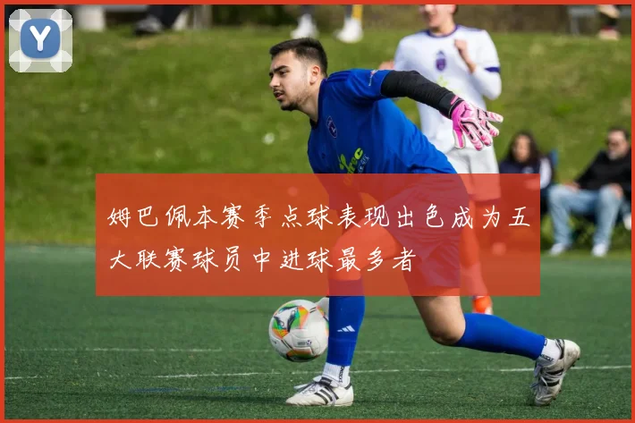 姆巴佩本赛季点球表现出色成为五大联赛球员中进球最多者