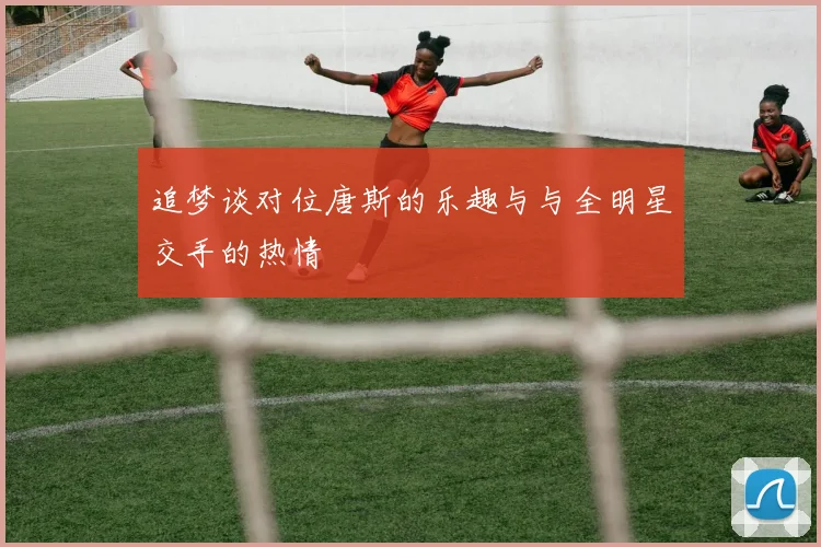 追梦谈对位唐斯的乐趣与与全明星交手的热情