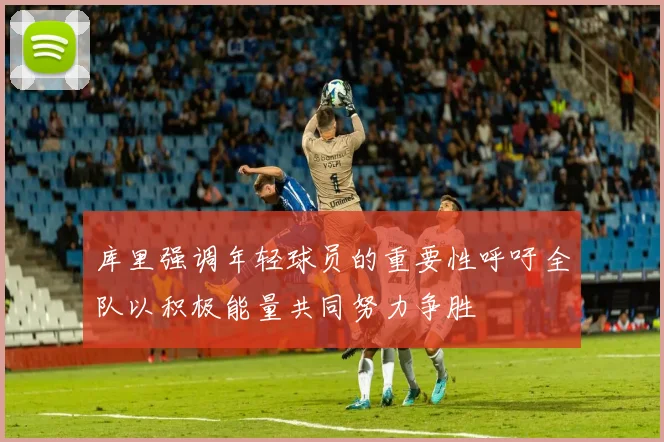 库里强调年轻球员的重要性呼吁全队以积极能量共同努力争胜
