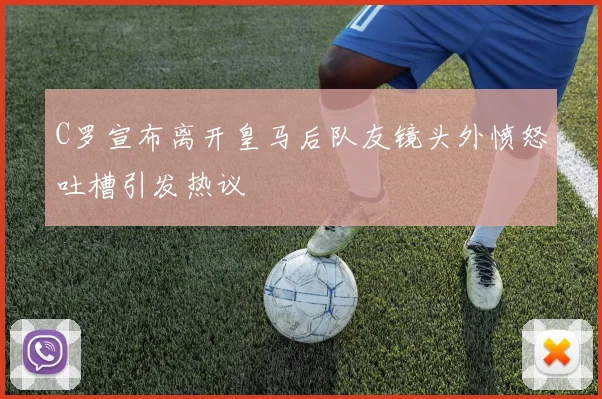 C罗宣布离开皇马后队友镜头外愤怒吐槽引发热议