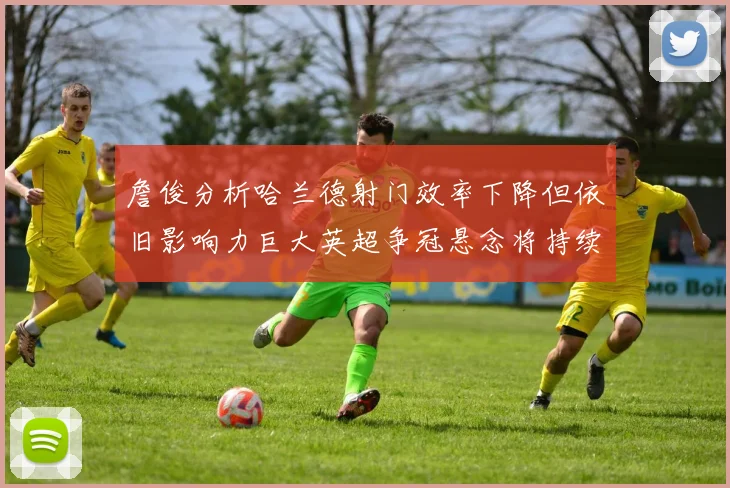 詹俊分析哈兰德射门效率下降但依旧影响力巨大英超争冠悬念将持续至五月